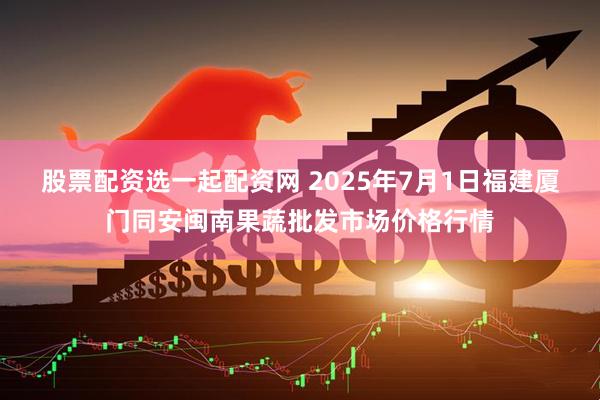 股票配资选一起配资网 2025年7月1日福建厦门同安闽南果蔬批发市场价格行情