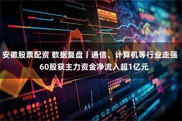 安徽股票配资 数据复盘丨通信、计算机等行业走强    60股获主力资金净流入超1亿元
