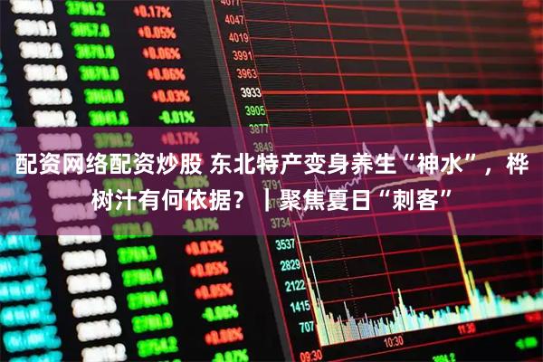配资网络配资炒股 东北特产变身养生“神水”，桦树汁有何依据？｜聚焦夏日“刺客”