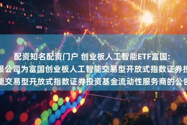 配资知名配资门户 创业板人工智能ETF富国: 关于新增招商证券股份有限公司为富国创业板人工智能交易型开放式指数证券投资基金流动性服务商的公告