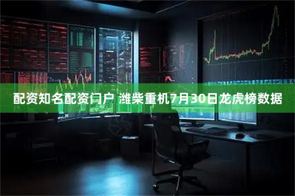 配资知名配资门户 潍柴重机7月30日龙虎榜数据