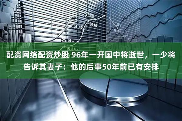 配资网络配资炒股 96年一开国中将逝世，一少将告诉其妻子：他的后事50年前已有安排