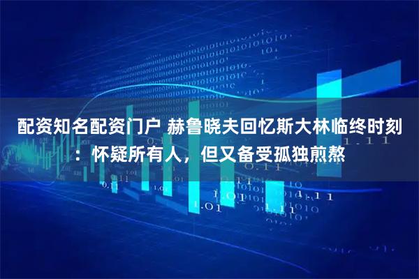 配资知名配资门户 赫鲁晓夫回忆斯大林临终时刻：怀疑所有人，但又备受孤独煎熬