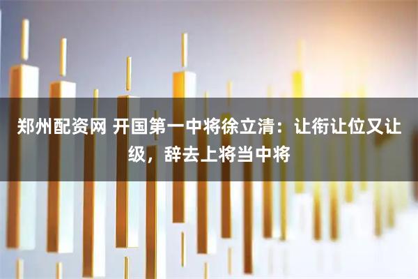 郑州配资网 开国第一中将徐立清：让衔让位又让级，辞去上将当中将