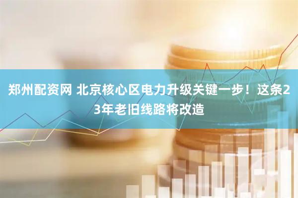 郑州配资网 北京核心区电力升级关键一步！这条23年老旧线路将改造