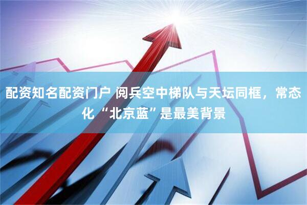 配资知名配资门户 阅兵空中梯队与天坛同框，常态化 “北京蓝”是最美背景