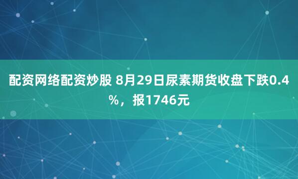 配资网络配资炒股 8月29日尿素期货收盘下跌0.4%，报1746元