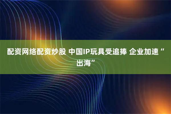 配资网络配资炒股 中国IP玩具受追捧 企业加速“出海”