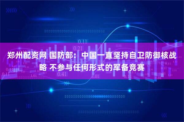 郑州配资网 国防部：中国一直坚持自卫防御核战略 不参与任何形式的军备竞赛