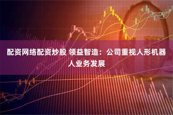 配资网络配资炒股 领益智造：公司重视人形机器人业务发展