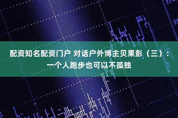 配资知名配资门户 对话户外博主贝果彭（三）：一个人跑步也可以不孤独